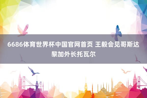 6686体育世界杯中国官网首页 王毅会见哥斯达黎加外长托瓦尔