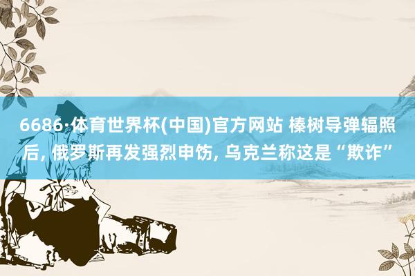 6686·体育世界杯(中国)官方网站 榛树导弹辐照后, 俄罗斯再发强烈申饬, 乌克兰称这是“欺诈”