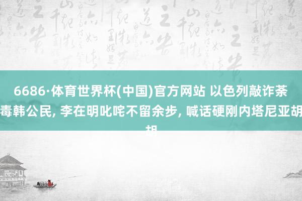6686·体育世界杯(中国)官方网站 以色列敲诈荼毒韩公民, 李在明叱咤不留余步, 喊话硬刚内塔尼亚胡