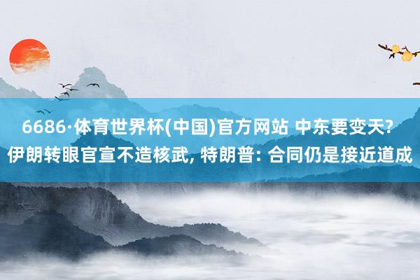 6686·体育世界杯(中国)官方网站 中东要变天? 伊朗转眼官宣不造核武, 特朗普: 合同仍是接近道成