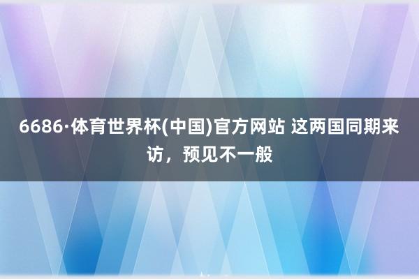 6686·体育世界杯(中国)官方网站 这两国同期来访，预见不一般