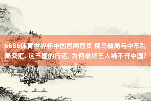 6686体育世界杯中国官网首页 俄乌僵局与中东乱局交汇, 这三国的行运, 为何最终王人绕不开中国?