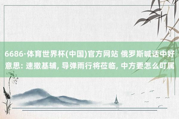 6686·体育世界杯(中国)官方网站 俄罗斯喊话中好意思: 速撤基辅, 导弹雨行将莅临, 中方要怎么叮属