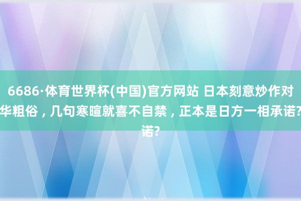 6686·体育世界杯(中国)官方网站 日本刻意炒作对华粗俗 , 几句寒暄就喜不自禁 , 正本是日方一相承诺?