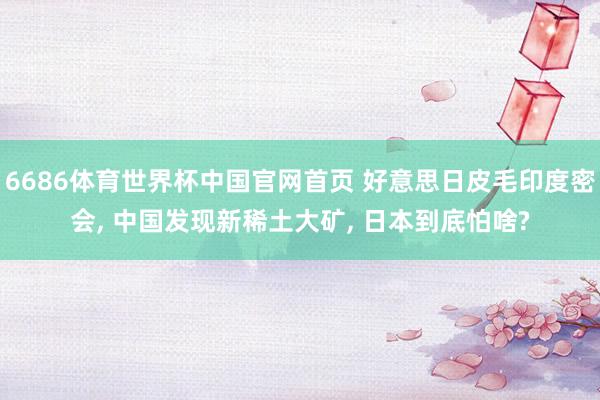 6686体育世界杯中国官网首页 好意思日皮毛印度密会, 中国发现新稀土大矿, 日本到底怕啥?