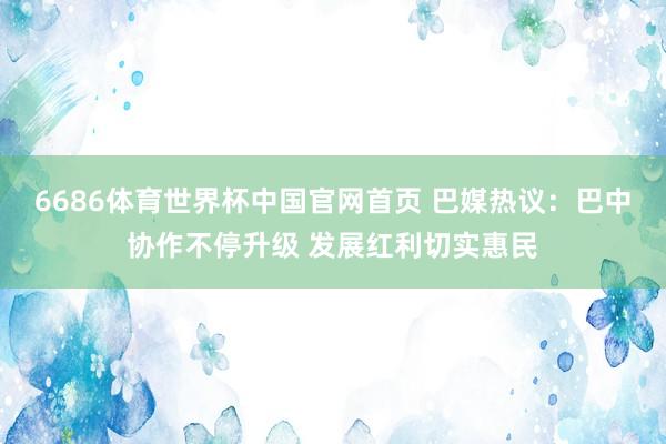 6686体育世界杯中国官网首页 巴媒热议：巴中协作不停升级 发展红利切实惠民