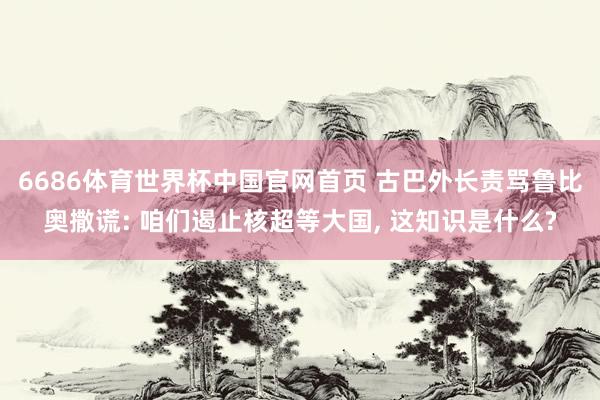 6686体育世界杯中国官网首页 古巴外长责骂鲁比奥撒谎: 咱们遏止核超等大国, 这知识是什么?