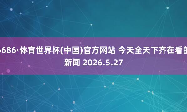 6686·体育世界杯(中国)官方网站 今天全天下齐在看的新闻 2026.5.27