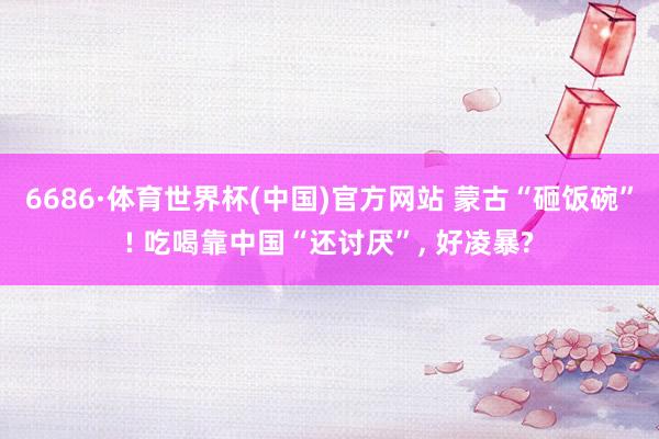 6686·体育世界杯(中国)官方网站 蒙古“砸饭碗”! 吃喝靠中国“还讨厌”, 好凌暴?