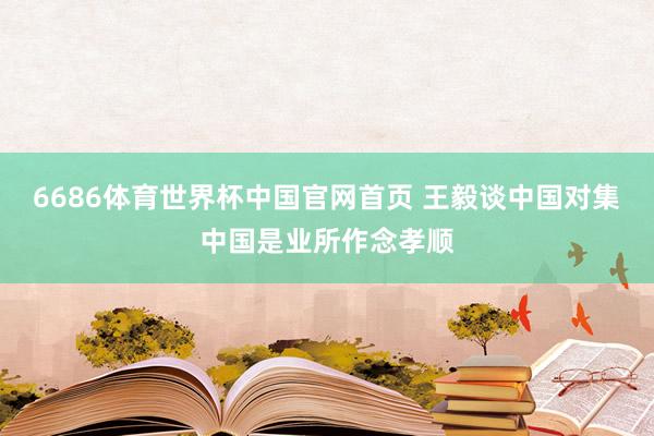 6686体育世界杯中国官网首页 王毅谈中国对集中国是业所作念孝顺
