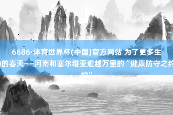 6686·体育世界杯(中国)官方网站 为了更多生命的春天——河南和塞尔维亚逾越万里的“健康防守之约”