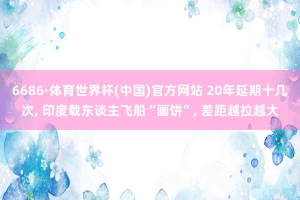 6686·体育世界杯(中国)官方网站 20年延期十几次, 印度载东谈主飞船“画饼”, 差距越拉越大