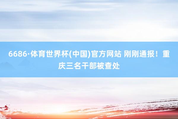 6686·体育世界杯(中国)官方网站 刚刚通报！重庆三名干部被查处