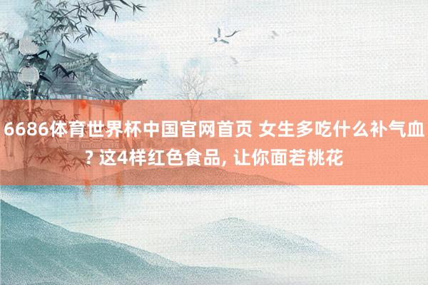 6686体育世界杯中国官网首页 女生多吃什么补气血? 这4样红色食品, 让你面若桃花