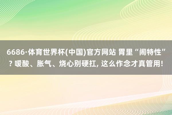 6686·体育世界杯(中国)官方网站 胃里“闹特性”? 嗳酸、胀气、烧心别硬扛, 这么作念才真管用!