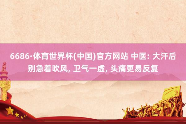 6686·体育世界杯(中国)官方网站 中医: 大汗后别急着吹风, 卫气一虚, 头痛更易反复