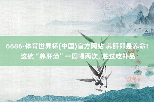 6686·体育世界杯(中国)官方网站 养肝即是养命! 这碗“养肝汤”一周喝两次, 胜过吃补品
