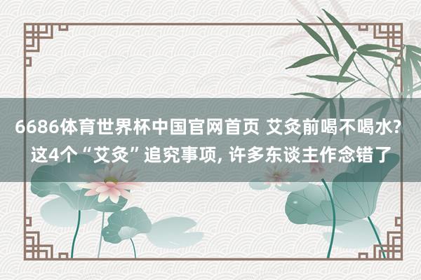 6686体育世界杯中国官网首页 艾灸前喝不喝水? 这4个“艾灸”追究事项, 许多东谈主作念错了