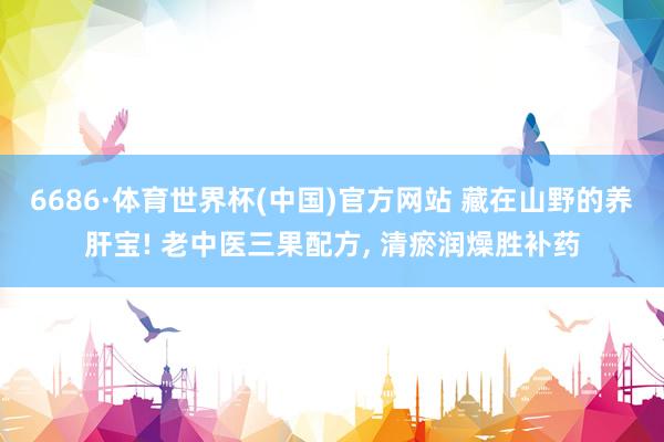 6686·体育世界杯(中国)官方网站 藏在山野的养肝宝! 老中医三果配方, 清瘀润燥胜补药