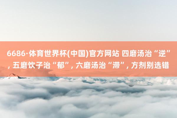 6686·体育世界杯(中国)官方网站 四磨汤治“逆”, 五磨饮子治“郁”, 六磨汤治“滞”, 方剂别选错