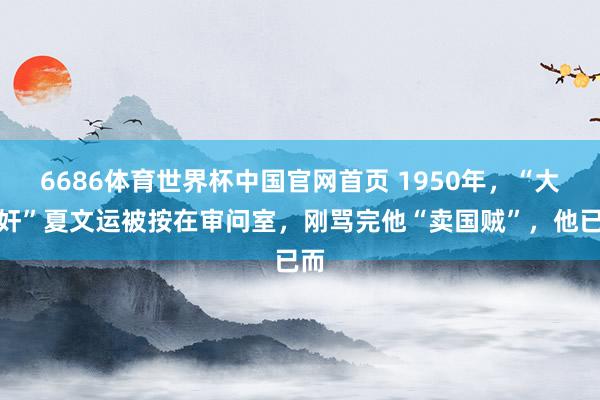6686体育世界杯中国官网首页 1950年，“大汉奸”夏文运被按在审问室，刚骂完他“卖国贼”，他已而