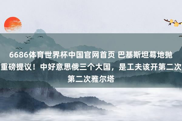 6686体育世界杯中国官网首页 巴基斯坦蓦地抛出一个重磅提议！中好意思俄三个大国，是工夫该开第二次雅尔塔