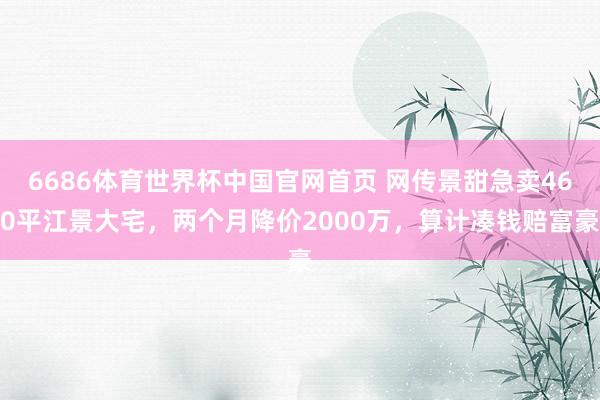 6686体育世界杯中国官网首页 网传景甜急卖460平江景大宅，两个月降价2000万，算计凑钱赔富豪