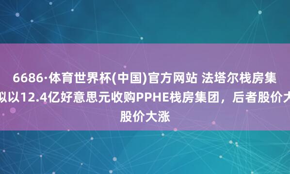 6686·体育世界杯(中国)官方网站 法塔尔栈房集团拟以12.4亿好意思元收购PPHE栈房集团，后者股价大涨