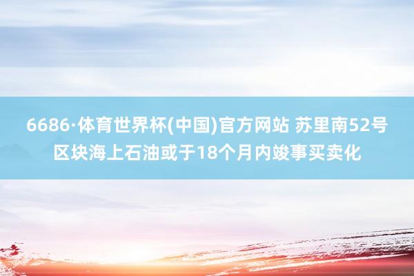 6686·体育世界杯(中国)官方网站 苏里南52号区块海上石油或于18个月内竣事买卖化