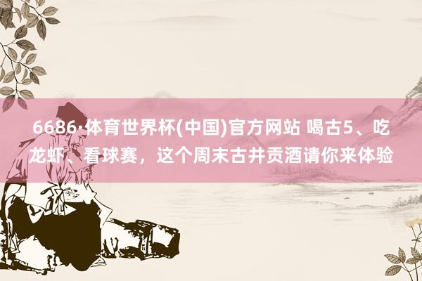 6686·体育世界杯(中国)官方网站 喝古5、吃龙虾、看球赛，这个周末古井贡酒请你来体验