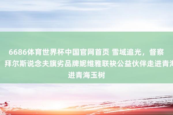 6686体育世界杯中国官网首页 雪域追光，督察成长：拜尔斯说念夫旗劣品牌妮维雅联袂公益伙伴走进青海玉树