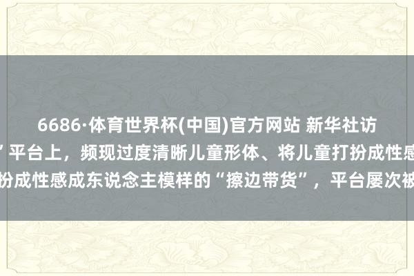6686·体育世界杯(中国)官方网站 新华社访问：小红书等集中“种草”平台上，频现过度清晰儿童形体、将儿童打扮成性感成东说念主模样的“擦边带货”，平台屡次被罚乱象却屡禁不啻