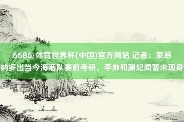 6686·体育世界杯(中国)官方网站 记者：莱昂纳多出当今海港队赛前考研，李帅和蒯纪闻暂未现身