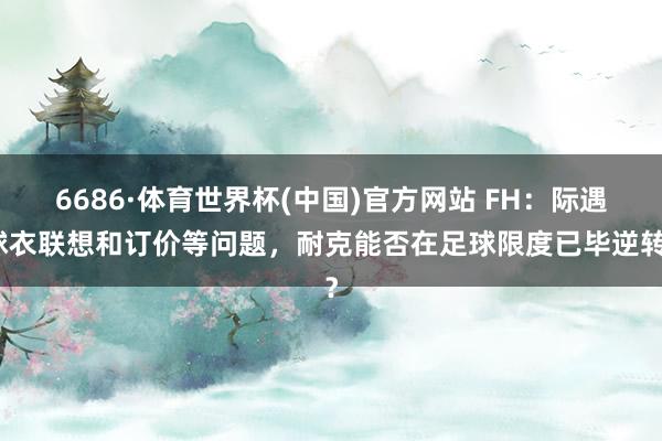 6686·体育世界杯(中国)官方网站 FH：际遇球衣联想和订价等问题，耐克能否在足球限度已毕逆转？