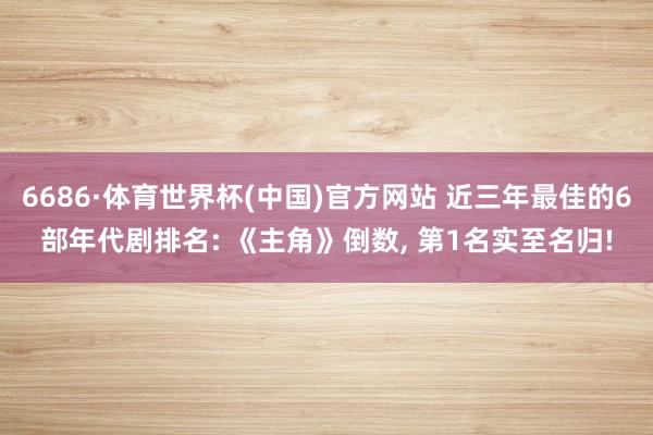 6686·体育世界杯(中国)官方网站 近三年最佳的6部年代剧排名: 《主角》倒数, 第1名实至名归!