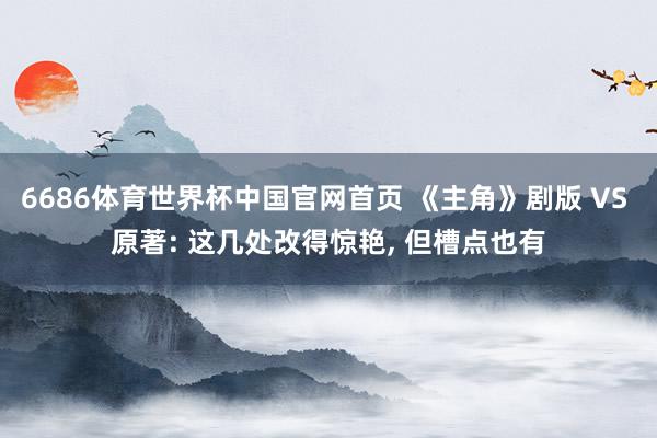6686体育世界杯中国官网首页 《主角》剧版 VS 原著: 这几处改得惊艳, 但槽点也有