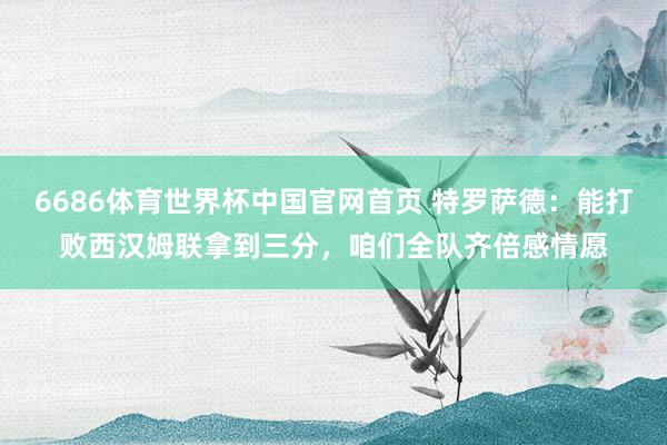 6686体育世界杯中国官网首页 特罗萨德：能打败西汉姆联拿到三分，咱们全队齐倍感情愿
