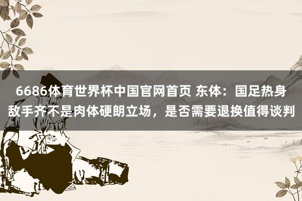 6686体育世界杯中国官网首页 东体：国足热身敌手齐不是肉体硬朗立场，是否需要退换值得谈判