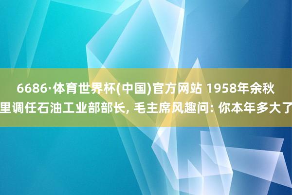 6686·体育世界杯(中国)官方网站 1958年余秋里调任石油工业部部长, 毛主席风趣问: 你本年多大了