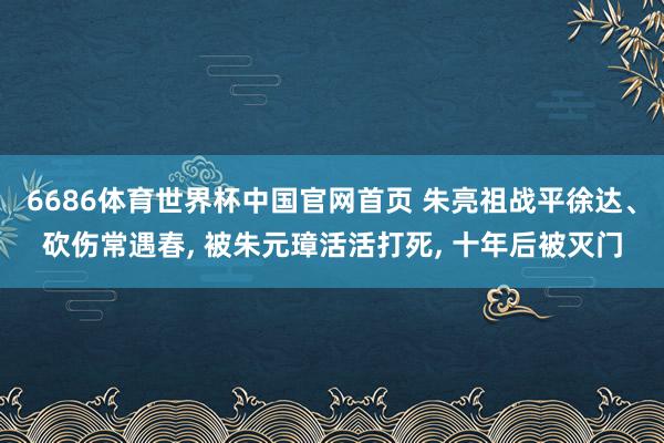 6686体育世界杯中国官网首页 朱亮祖战平徐达、砍伤常遇春, 被朱元璋活活打死, 十年后被灭门