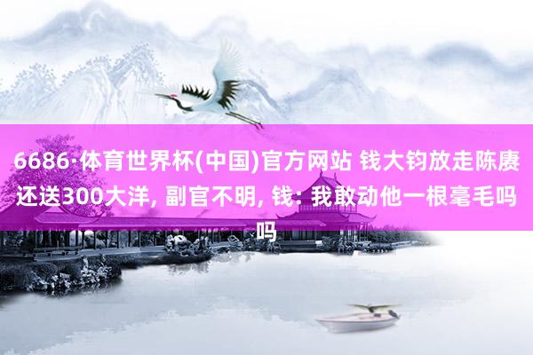 6686·体育世界杯(中国)官方网站 钱大钧放走陈赓还送300大洋, 副官不明, 钱: 我敢动他一根毫毛吗