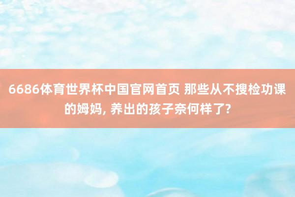 6686体育世界杯中国官网首页 那些从不搜检功课的姆妈, 养出的孩子奈何样了?