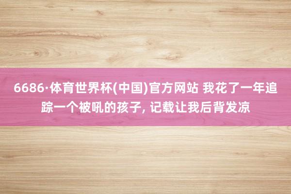 6686·体育世界杯(中国)官方网站 我花了一年追踪一个被吼的孩子, 记载让我后背发凉