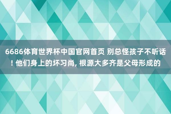 6686体育世界杯中国官网首页 别总怪孩子不听话! 他们身上的坏习尚, 根源大多齐是父母形成的