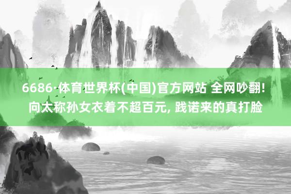 6686·体育世界杯(中国)官方网站 全网吵翻! 向太称孙女衣着不超百元, 践诺来的真打脸