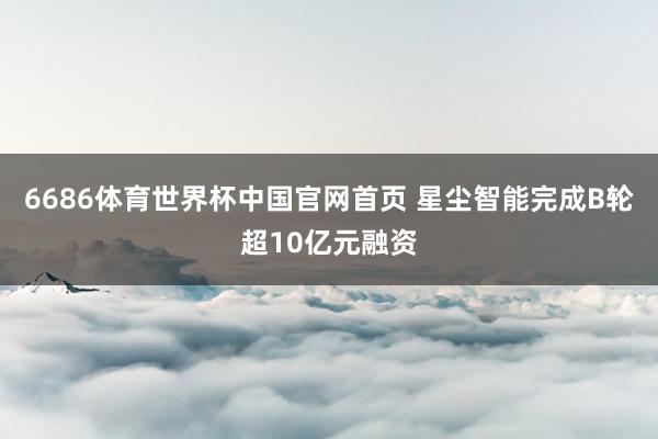 6686体育世界杯中国官网首页 星尘智能完成B轮超10亿元融资
