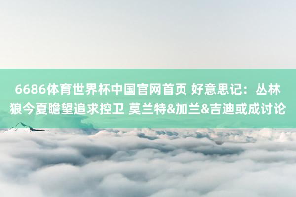 6686体育世界杯中国官网首页 好意思记：丛林狼今夏瞻望追求控卫 莫兰特&加兰&吉迪或成讨论