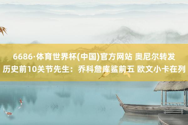 6686·体育世界杯(中国)官方网站 奥尼尔转发历史前10关节先生：乔科詹库鲨前五 欧文小卡在列