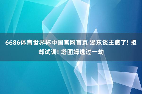 6686体育世界杯中国官网首页 湖东谈主疯了! 拒却试训! 塔图姆逃过一劫