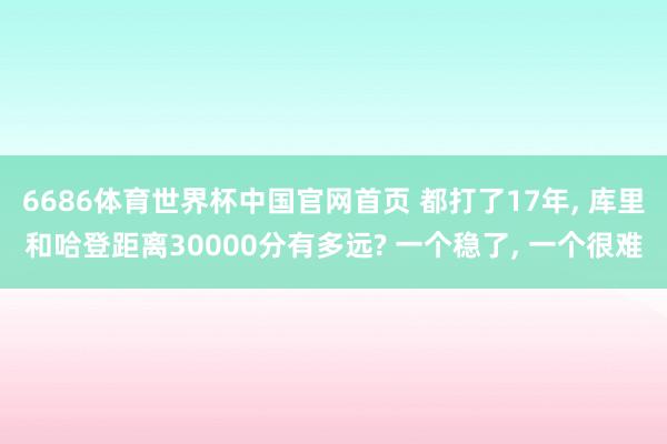 6686体育世界杯中国官网首页 都打了17年， 库里和哈登距离30000分有多远? 一个稳了， 一个很难